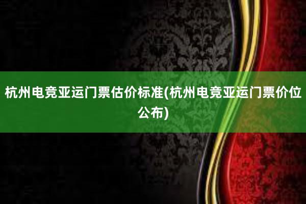 杭州电竞亚运门票估价标准(杭州电竞亚运门票价位公布)