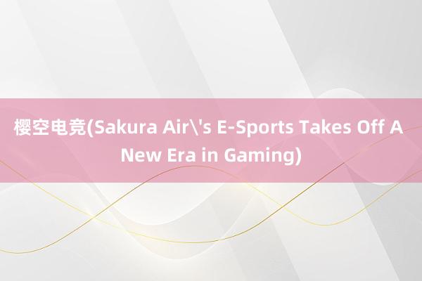 樱空电竞(Sakura Air's E-Sports Takes Off A New Era in Gaming)