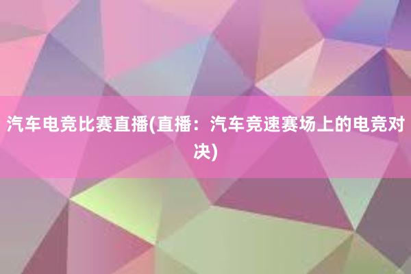 汽车电竞比赛直播(直播：汽车竞速赛场上的电竞对决)