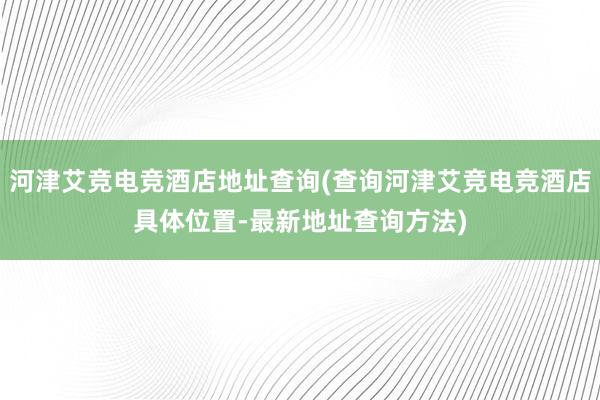 河津艾竞电竞酒店地址查询(查询河津艾竞电竞酒店具体位置-最新地址查询方法)