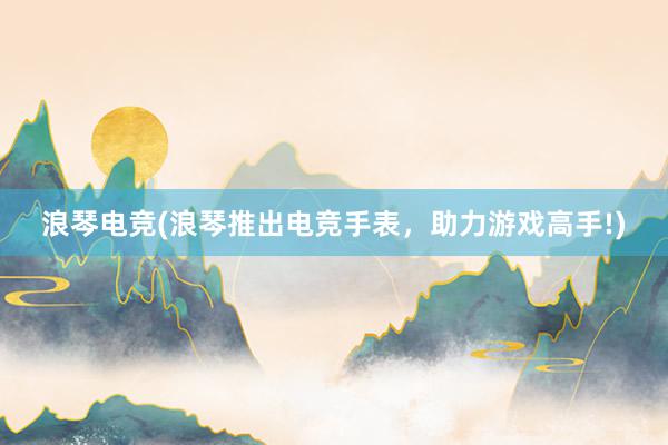 浪琴电竞(浪琴推出电竞手表，助力游戏高手!)