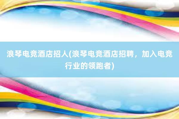 浪琴电竞酒店招人(浪琴电竞酒店招聘，加入电竞行业的领跑者)