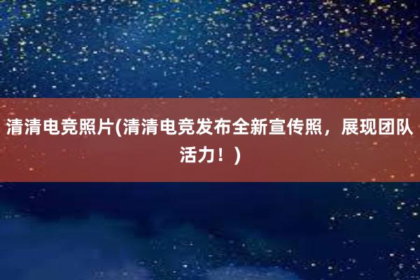 清清电竞照片(清清电竞发布全新宣传照，展现团队活力！)