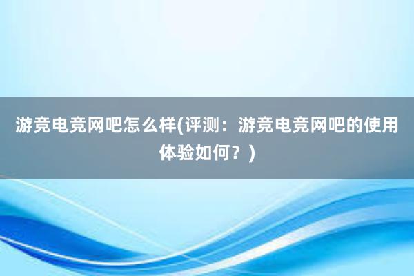 游竞电竞网吧怎么样(评测：游竞电竞网吧的使用体验如何？)