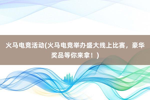 火马电竞活动(火马电竞举办盛大线上比赛，豪华奖品等你来拿！)