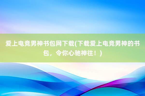 爱上电竞男神书包网下载(下载爱上电竞男神的书包，令你心驰神往！)