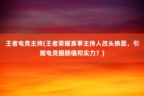 王者电竞主持(王者荣耀赛事主持人改头换面，引据电竞圈颜值和实力？)