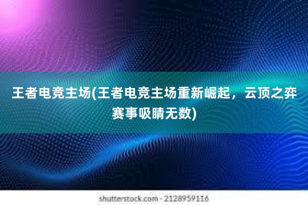 王者电竞主场(王者电竞主场重新崛起，云顶之弈赛事吸睛无数)