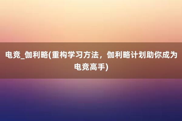 电竞_伽利略(重构学习方法，伽利略计划助你成为电竞高手)