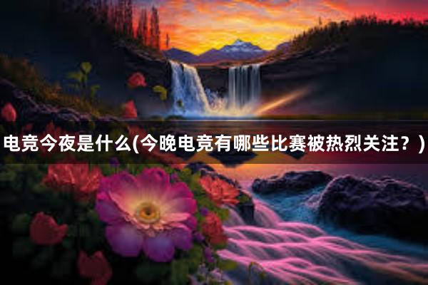 电竞今夜是什么(今晚电竞有哪些比赛被热烈关注？)