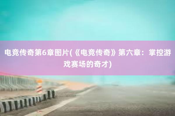 电竞传奇第6章图片(《电竞传奇》第六章：掌控游戏赛场的奇才)