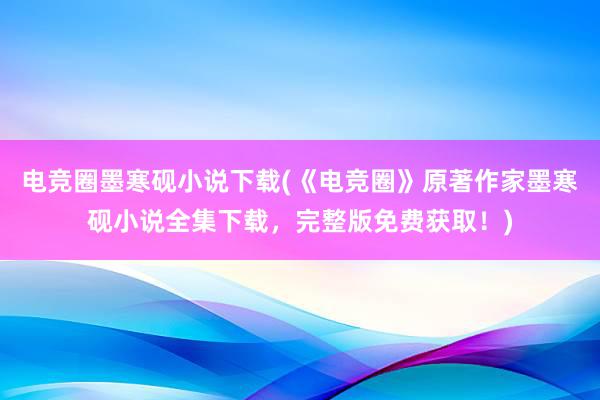 电竞圈墨寒砚小说下载(《电竞圈》原著作家墨寒砚小说全集下载，完整版免费获取！)