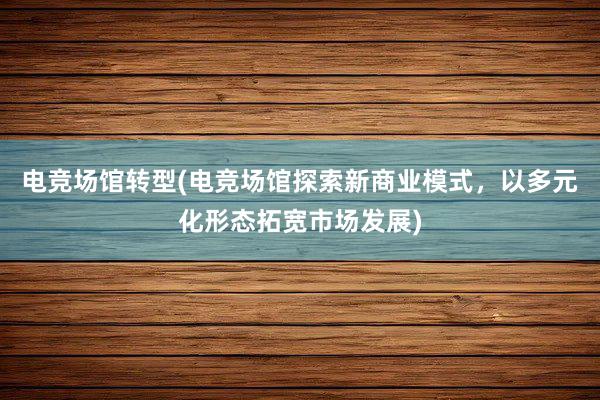 电竞场馆转型(电竞场馆探索新商业模式，以多元化形态拓宽市场发展)