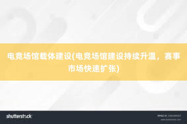 电竞场馆载体建设(电竞场馆建设持续升温，赛事市场快速扩张)