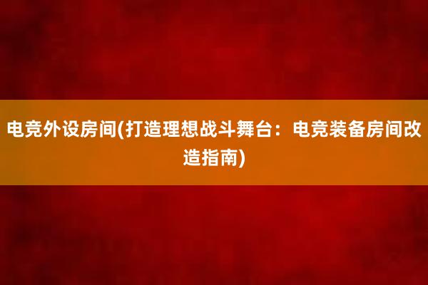 电竞外设房间(打造理想战斗舞台：电竞装备房间改造指南)