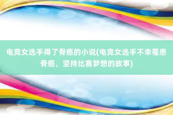 电竞女选手得了骨癌的小说(电竞女选手不幸罹患骨癌，坚持比赛梦想的故事)