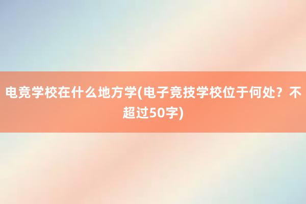 电竞学校在什么地方学(电子竞技学校位于何处？不超过50字)