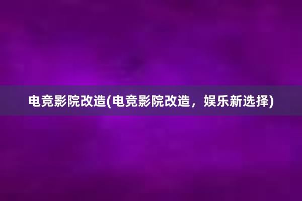 电竞影院改造(电竞影院改造，娱乐新选择)