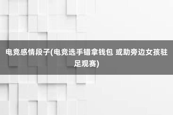 电竞感情段子(电竞选手错拿钱包 或助旁边女孩驻足观赛)