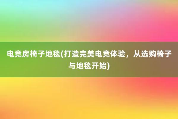 电竞房椅子地毯(打造完美电竞体验，从选购椅子与地毯开始)