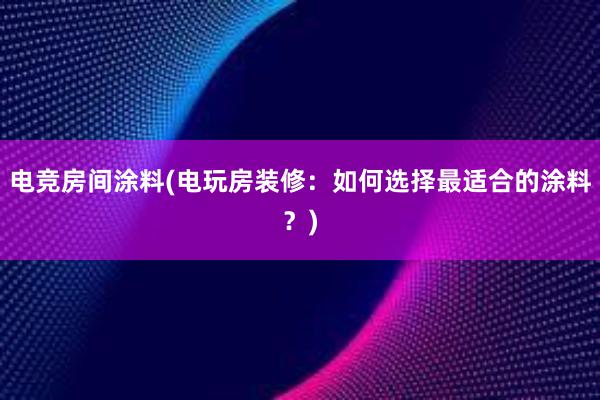 电竞房间涂料(电玩房装修：如何选择最适合的涂料？)