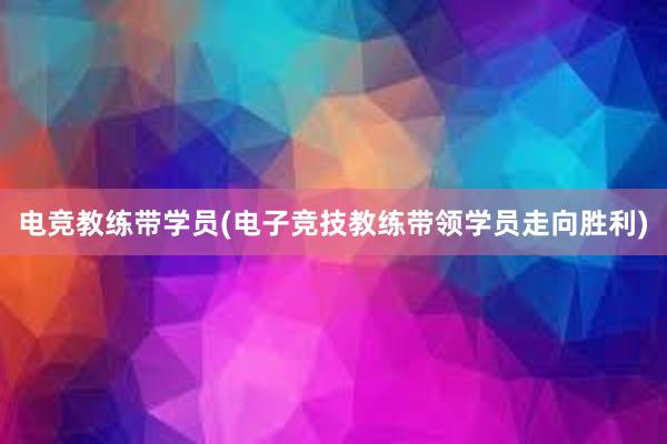 电竞教练带学员(电子竞技教练带领学员走向胜利)