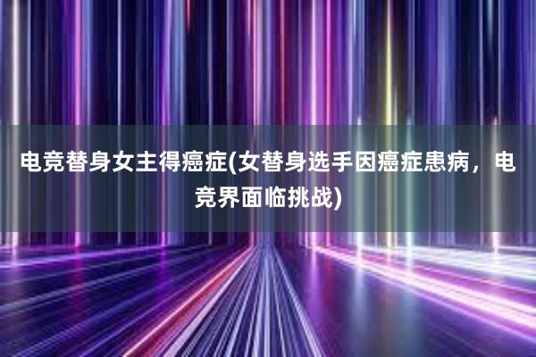 电竞替身女主得癌症(女替身选手因癌症患病，电竞界面临挑战)