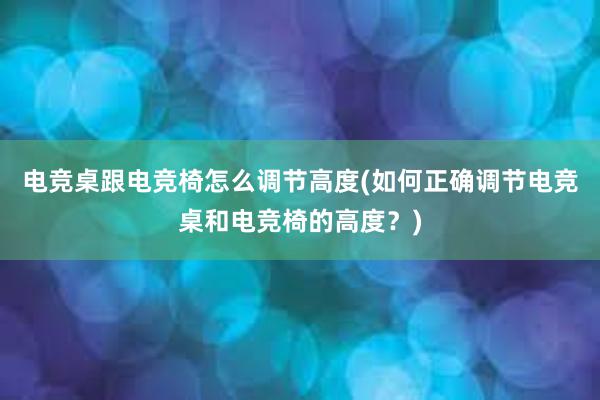 电竞桌跟电竞椅怎么调节高度(如何正确调节电竞桌和电竞椅的高度？)