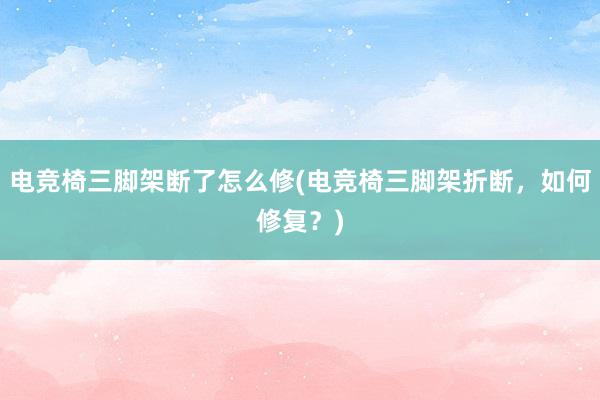 电竞椅三脚架断了怎么修(电竞椅三脚架折断，如何修复？)