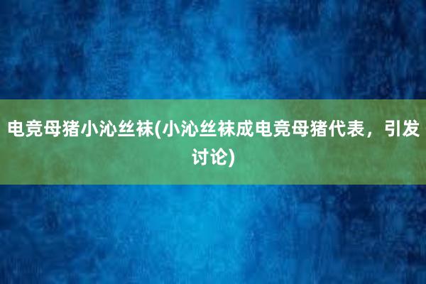 电竞母猪小沁丝袜(小沁丝袜成电竞母猪代表，引发讨论)