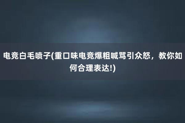 电竞白毛喷子(重口味电竞爆粗喊骂引众怒，教你如何合理表达!)