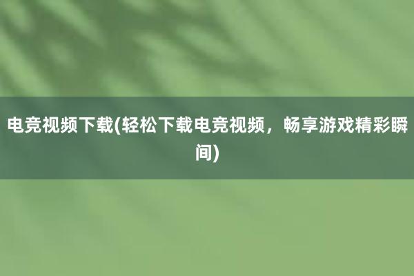 电竞视频下载(轻松下载电竞视频，畅享游戏精彩瞬间)