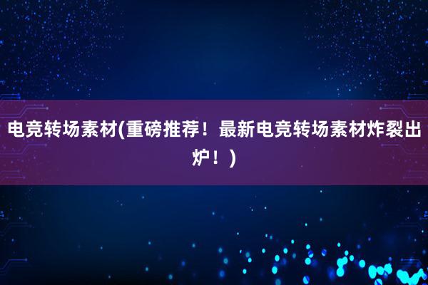 电竞转场素材(重磅推荐！最新电竞转场素材炸裂出炉！)