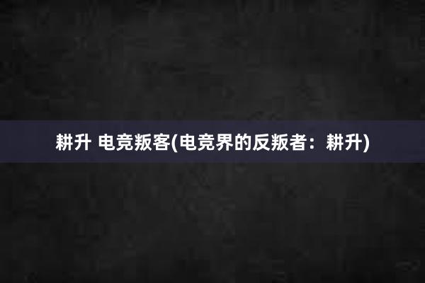 耕升 电竞叛客(电竞界的反叛者：耕升)