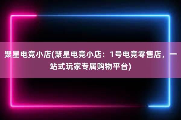 聚星电竞小店(聚星电竞小店：1号电竞零售店，一站式玩家专属购物平台)