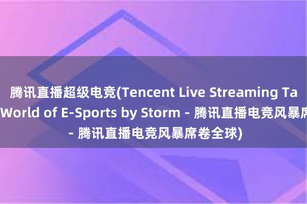 腾讯直播超级电竞(Tencent Live Streaming Takes the World of E-Sports by Storm - 腾讯直播电竞风暴席卷全球)