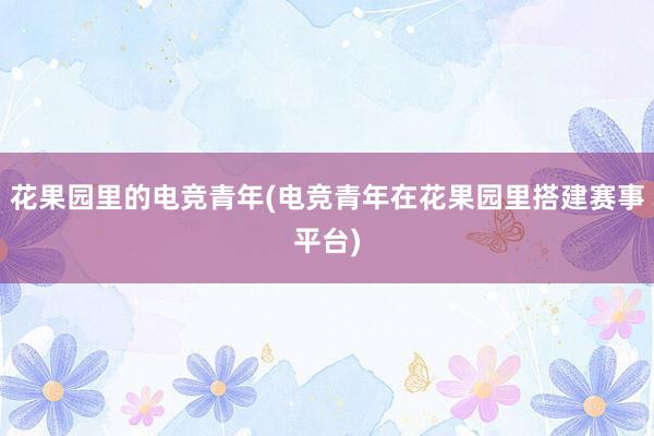 花果园里的电竞青年(电竞青年在花果园里搭建赛事平台)