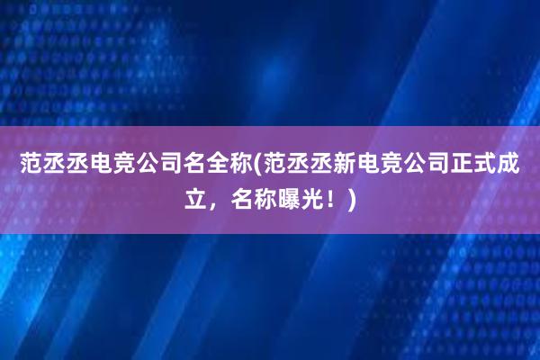 范丞丞电竞公司名全称(范丞丞新电竞公司正式成立，名称曝光！)