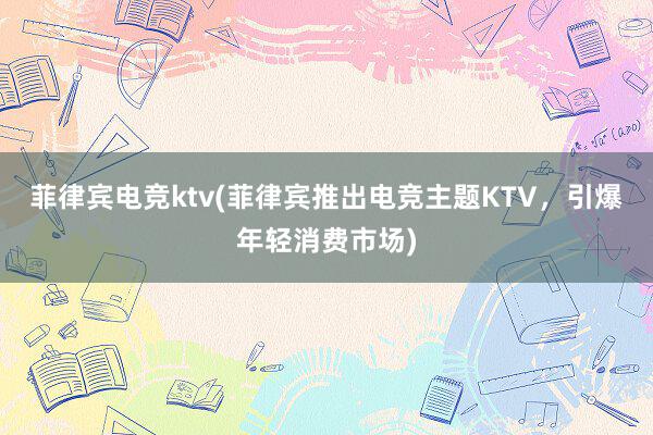 菲律宾电竞ktv(菲律宾推出电竞主题KTV，引爆年轻消费市场)