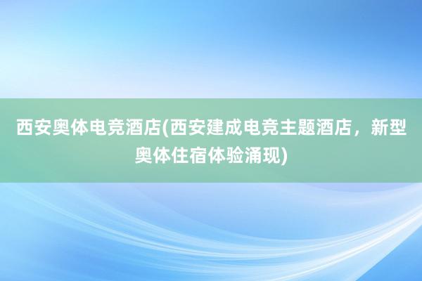 西安奥体电竞酒店(西安建成电竞主题酒店，新型奥体住宿体验涌现)