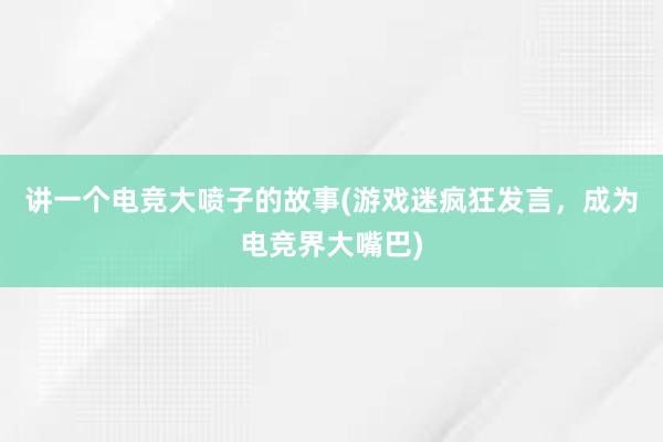 讲一个电竞大喷子的故事(游戏迷疯狂发言，成为电竞界大嘴巴)