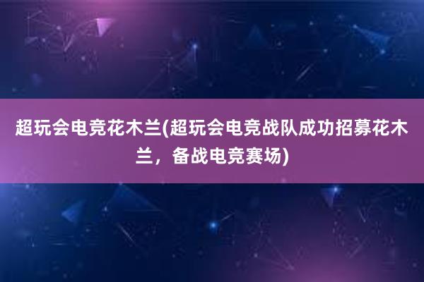 超玩会电竞花木兰(超玩会电竞战队成功招募花木兰，备战电竞赛场)