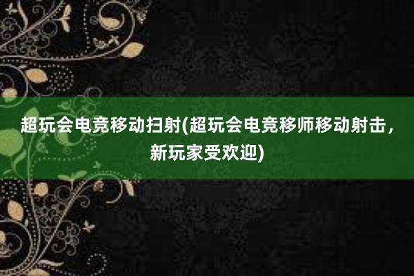 超玩会电竞移动扫射(超玩会电竞移师移动射击，新玩家受欢迎)