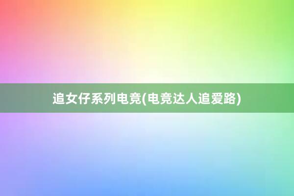 追女仔系列电竞(电竞达人追爱路)