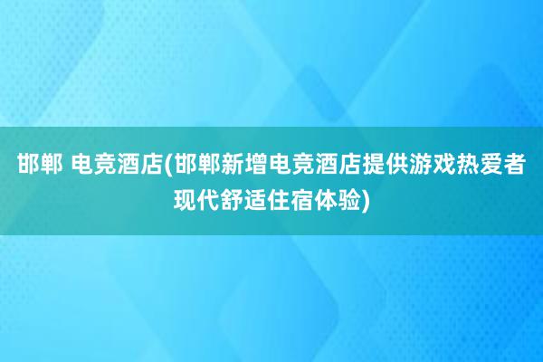 邯郸 电竞酒店(邯郸新增电竞酒店提供游戏热爱者现代舒适住宿体验)