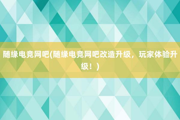 随缘电竞网吧(随缘电竞网吧改造升级，玩家体验升级！)