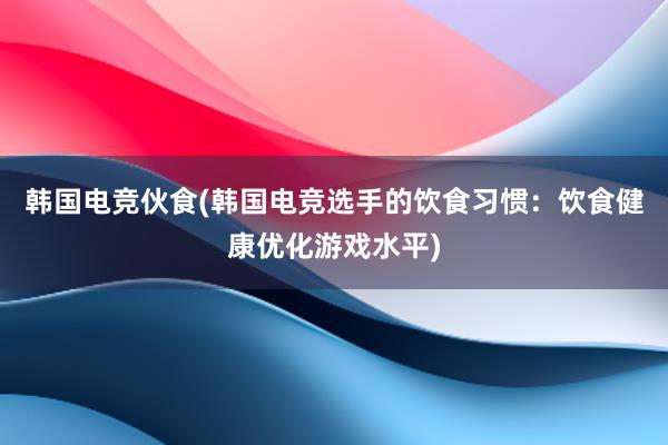 韩国电竞伙食(韩国电竞选手的饮食习惯：饮食健康优化游戏水平)