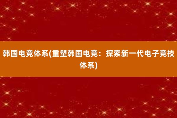 韩国电竞体系(重塑韩国电竞：探索新一代电子竞技体系)