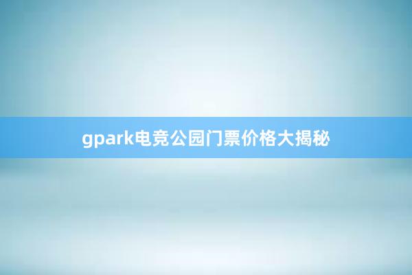 gpark电竞公园门票价格大揭秘