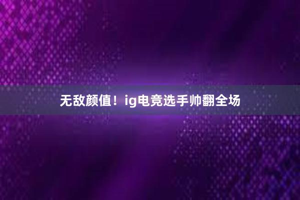 无敌颜值！ig电竞选手帅翻全场